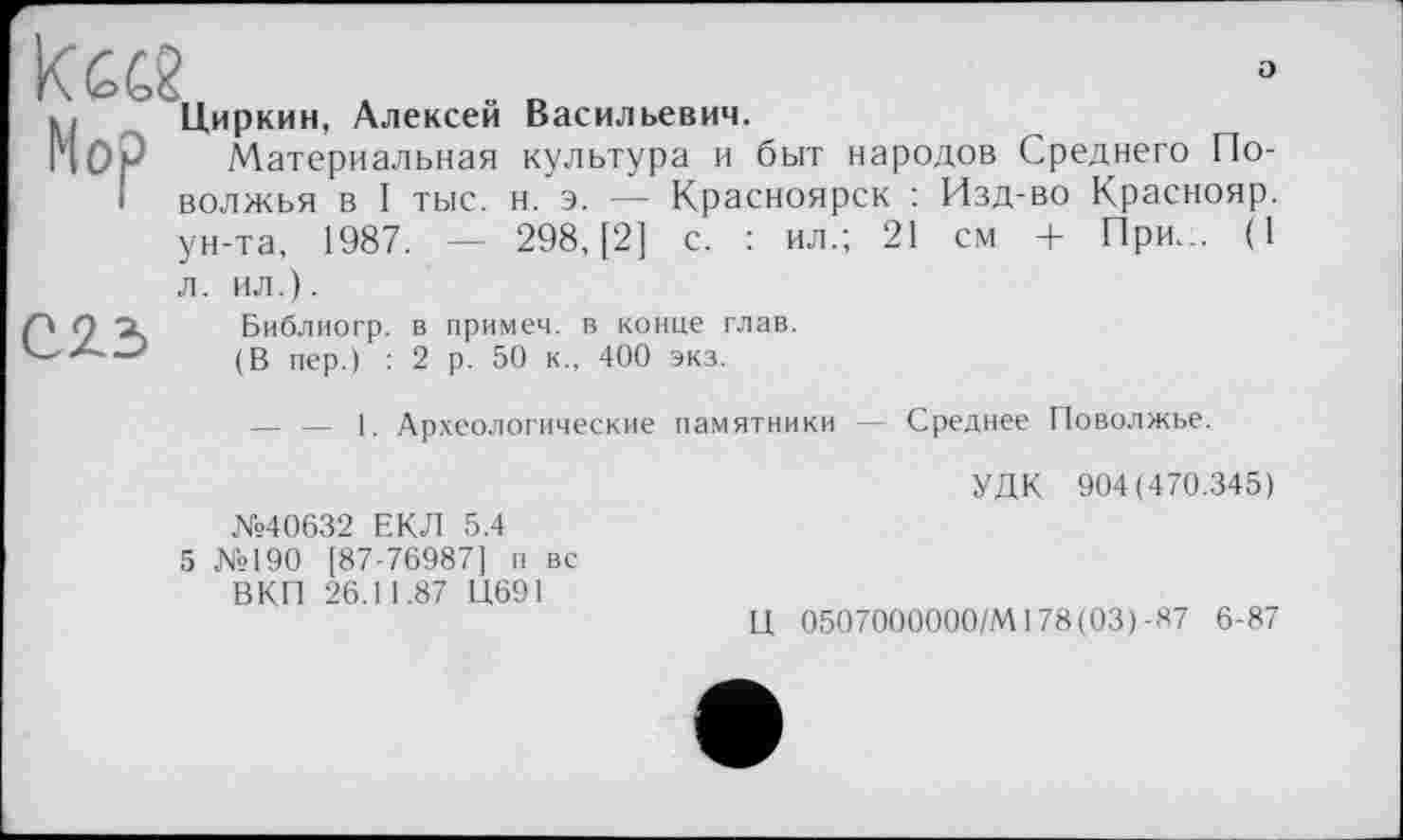 ﻿а
Циркин, Алексей Васильевич.
Материальная культура и быт народов Среднего Поволжья в I тыс. н. э. — Красноярск : Изд-во Краснояр. ун-та, 1987. — 298, [2] с. : ил.; 21 см + При... (1
л. ил.).
С23
Библиогр. в примеч. в конце глав. (В пер.) : 2 р. 50 к., 400 экз.
— — 1. Археологические памятники
Среднее Поволжье.
УДК 904(470.345)
№40632 ЕКЛ 5.4
5 №190 [87-76987] п вс ВКП 26.11.87 Ц691
Ц 0507000000/М178(03)-87 6-87